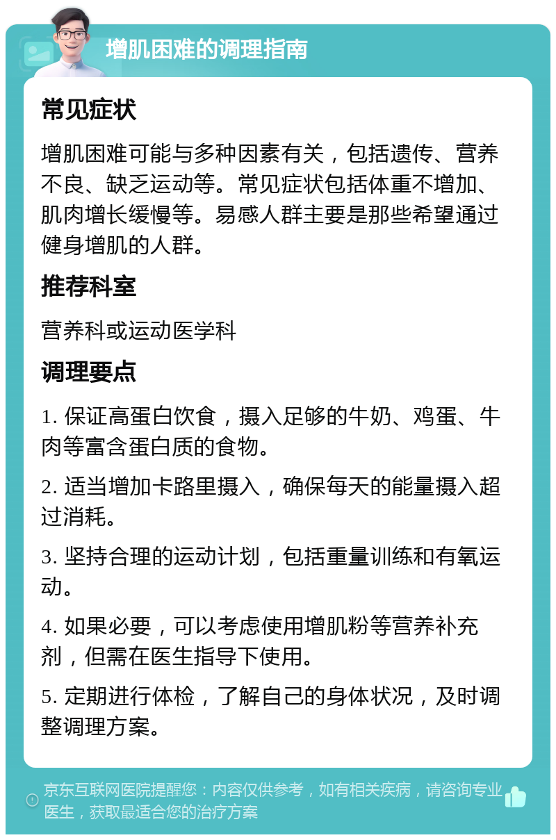 增肌困难的调理指南 常见症状 增肌困难可能与多种因素有关，包括遗传、营养不良、缺乏运动等。常见症状包括体重不增加、肌肉增长缓慢等。易感人群主要是那些希望通过健身增肌的人群。 推荐科室 营养科或运动医学科 调理要点 1. 保证高蛋白饮食，摄入足够的牛奶、鸡蛋、牛肉等富含蛋白质的食物。 2. 适当增加卡路里摄入，确保每天的能量摄入超过消耗。 3. 坚持合理的运动计划，包括重量训练和有氧运动。 4. 如果必要，可以考虑使用增肌粉等营养补充剂，但需在医生指导下使用。 5. 定期进行体检，了解自己的身体状况，及时调整调理方案。