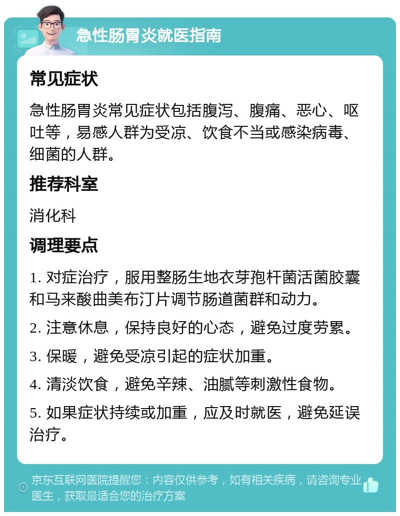 急性肠胃炎就医指南 常见症状 急性肠胃炎常见症状包括腹泻、腹痛、恶心、呕吐等，易感人群为受凉、饮食不当或感染病毒、细菌的人群。 推荐科室 消化科 调理要点 1. 对症治疗，服用整肠生地衣芽孢杆菌活菌胶囊和马来酸曲美布汀片调节肠道菌群和动力。 2. 注意休息，保持良好的心态，避免过度劳累。 3. 保暖，避免受凉引起的症状加重。 4. 清淡饮食，避免辛辣、油腻等刺激性食物。 5. 如果症状持续或加重，应及时就医，避免延误治疗。