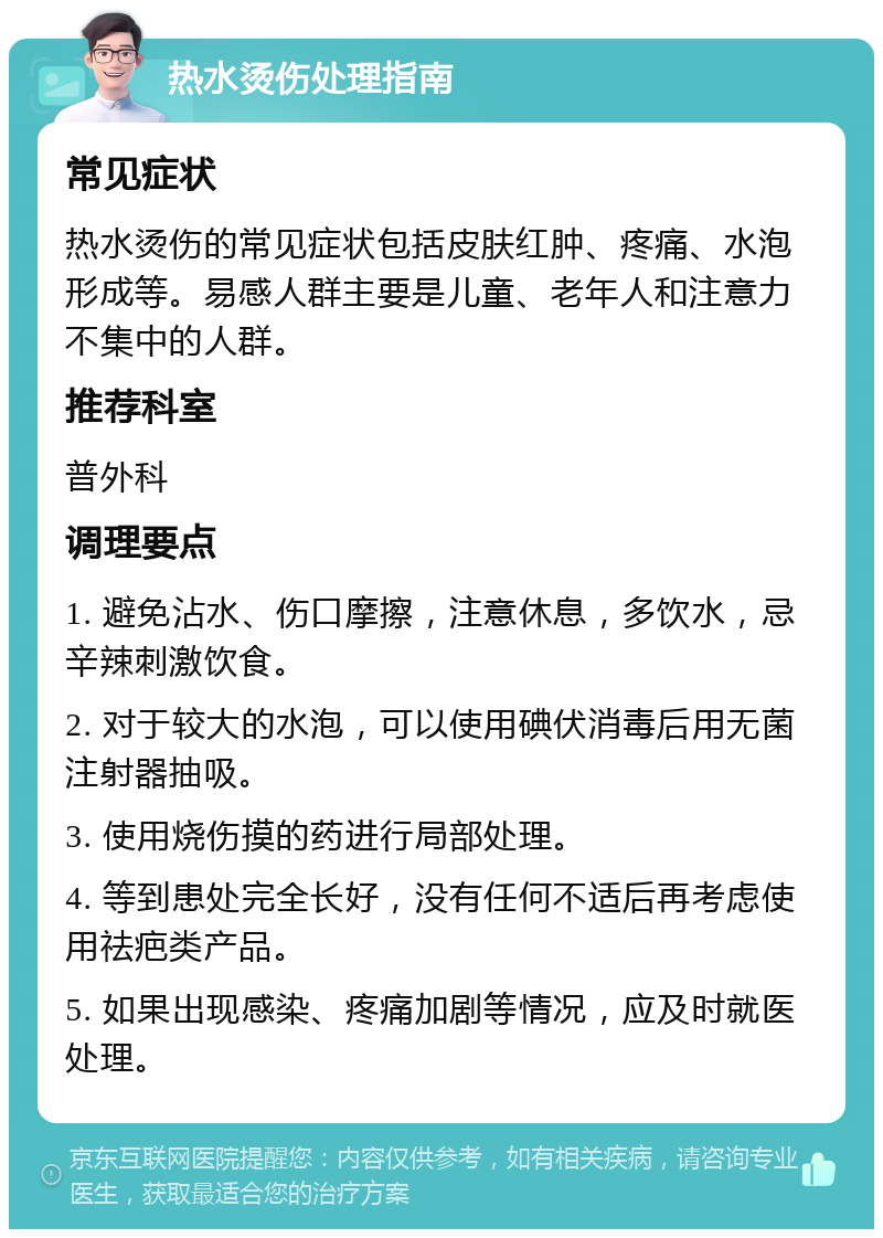 热水烫伤处理指南 常见症状 热水烫伤的常见症状包括皮肤红肿、疼痛、水泡形成等。易感人群主要是儿童、老年人和注意力不集中的人群。 推荐科室 普外科 调理要点 1. 避免沾水、伤口摩擦，注意休息，多饮水，忌辛辣刺激饮食。 2. 对于较大的水泡，可以使用碘伏消毒后用无菌注射器抽吸。 3. 使用烧伤摸的药进行局部处理。 4. 等到患处完全长好，没有任何不适后再考虑使用祛疤类产品。 5. 如果出现感染、疼痛加剧等情况，应及时就医处理。