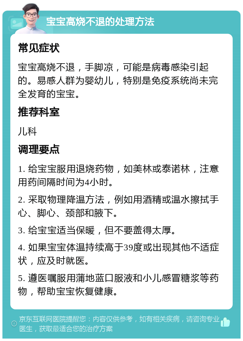 宝宝高烧不退的处理方法 常见症状 宝宝高烧不退，手脚凉，可能是病毒感染引起的。易感人群为婴幼儿，特别是免疫系统尚未完全发育的宝宝。 推荐科室 儿科 调理要点 1. 给宝宝服用退烧药物，如美林或泰诺林，注意用药间隔时间为4小时。 2. 采取物理降温方法，例如用酒精或温水擦拭手心、脚心、颈部和腋下。 3. 给宝宝适当保暖，但不要盖得太厚。 4. 如果宝宝体温持续高于39度或出现其他不适症状，应及时就医。 5. 遵医嘱服用蒲地蓝口服液和小儿感冒糖浆等药物，帮助宝宝恢复健康。