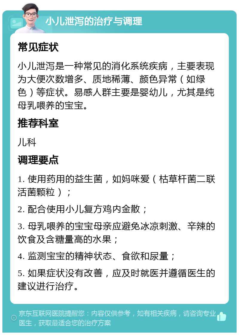 小儿泄泻的治疗与调理 常见症状 小儿泄泻是一种常见的消化系统疾病，主要表现为大便次数增多、质地稀薄、颜色异常（如绿色）等症状。易感人群主要是婴幼儿，尤其是纯母乳喂养的宝宝。 推荐科室 儿科 调理要点 1. 使用药用的益生菌，如妈咪爱（枯草杆菌二联活菌颗粒）； 2. 配合使用小儿复方鸡内金散； 3. 母乳喂养的宝宝母亲应避免冰凉刺激、辛辣的饮食及含糖量高的水果； 4. 监测宝宝的精神状态、食欲和尿量； 5. 如果症状没有改善，应及时就医并遵循医生的建议进行治疗。