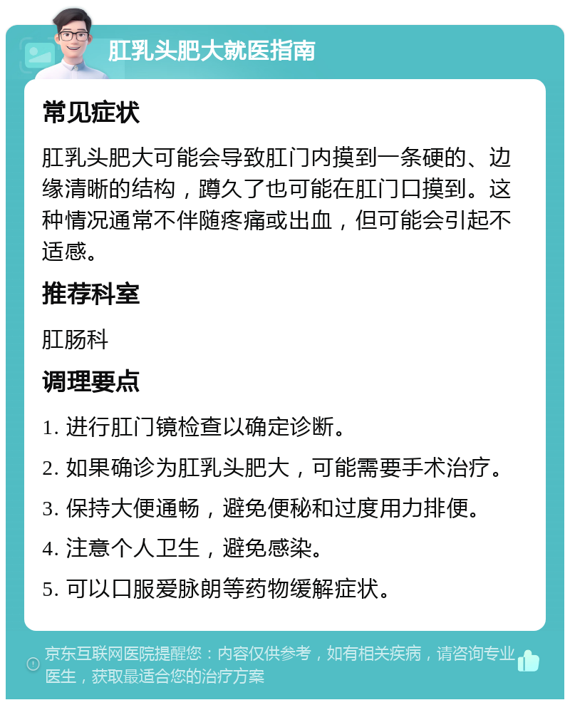 肛乳头肥大就医指南 常见症状 肛乳头肥大可能会导致肛门内摸到一条硬的、边缘清晰的结构，蹲久了也可能在肛门口摸到。这种情况通常不伴随疼痛或出血，但可能会引起不适感。 推荐科室 肛肠科 调理要点 1. 进行肛门镜检查以确定诊断。 2. 如果确诊为肛乳头肥大，可能需要手术治疗。 3. 保持大便通畅，避免便秘和过度用力排便。 4. 注意个人卫生，避免感染。 5. 可以口服爱脉朗等药物缓解症状。