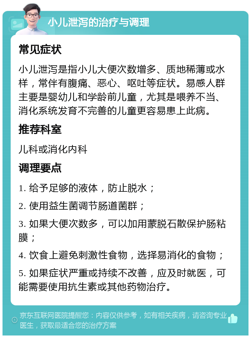 小儿泄泻的治疗与调理 常见症状 小儿泄泻是指小儿大便次数增多、质地稀薄或水样，常伴有腹痛、恶心、呕吐等症状。易感人群主要是婴幼儿和学龄前儿童，尤其是喂养不当、消化系统发育不完善的儿童更容易患上此病。 推荐科室 儿科或消化内科 调理要点 1. 给予足够的液体，防止脱水； 2. 使用益生菌调节肠道菌群； 3. 如果大便次数多，可以加用蒙脱石散保护肠粘膜； 4. 饮食上避免刺激性食物，选择易消化的食物； 5. 如果症状严重或持续不改善，应及时就医，可能需要使用抗生素或其他药物治疗。