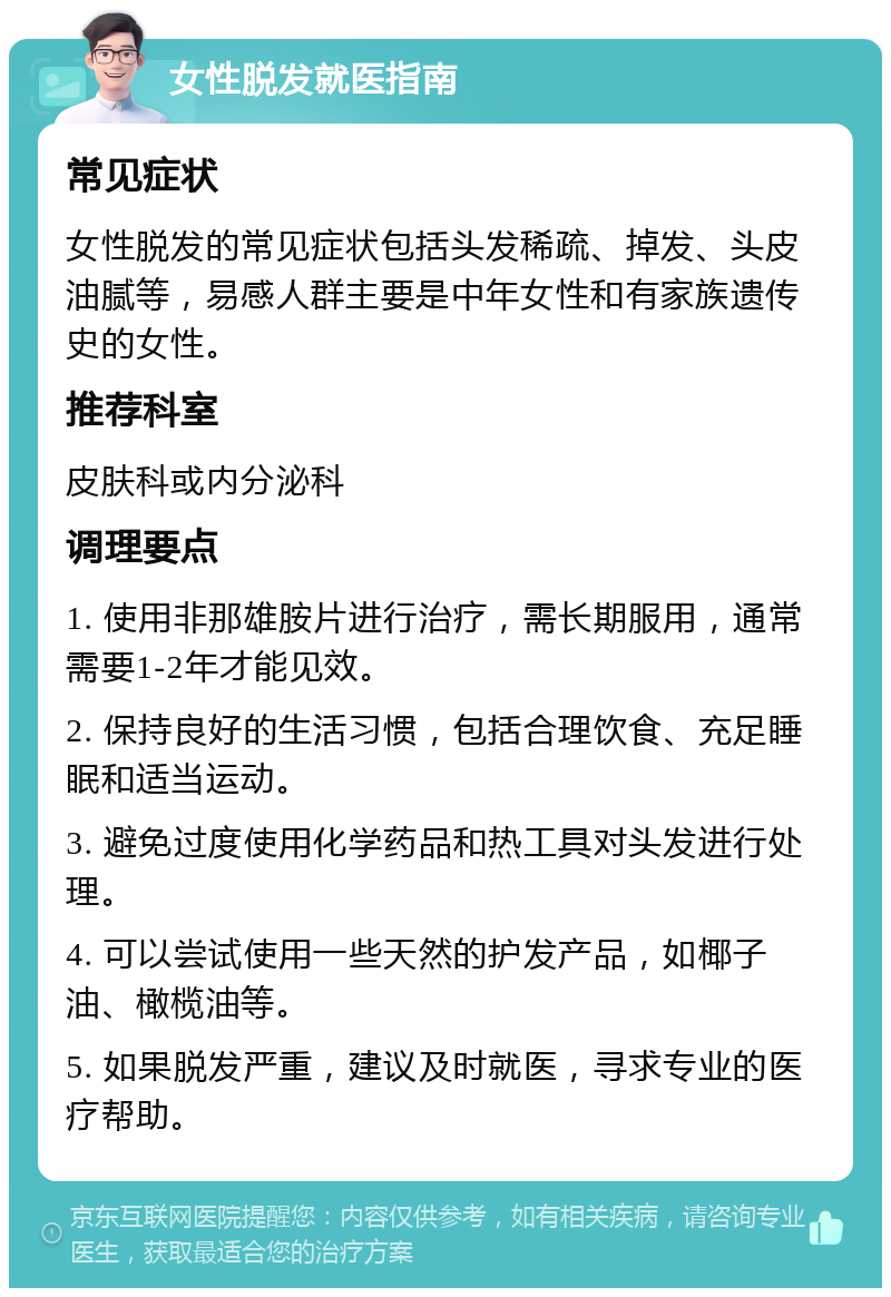 女性脱发就医指南 常见症状 女性脱发的常见症状包括头发稀疏、掉发、头皮油腻等，易感人群主要是中年女性和有家族遗传史的女性。 推荐科室 皮肤科或内分泌科 调理要点 1. 使用非那雄胺片进行治疗，需长期服用，通常需要1-2年才能见效。 2. 保持良好的生活习惯，包括合理饮食、充足睡眠和适当运动。 3. 避免过度使用化学药品和热工具对头发进行处理。 4. 可以尝试使用一些天然的护发产品，如椰子油、橄榄油等。 5. 如果脱发严重，建议及时就医，寻求专业的医疗帮助。