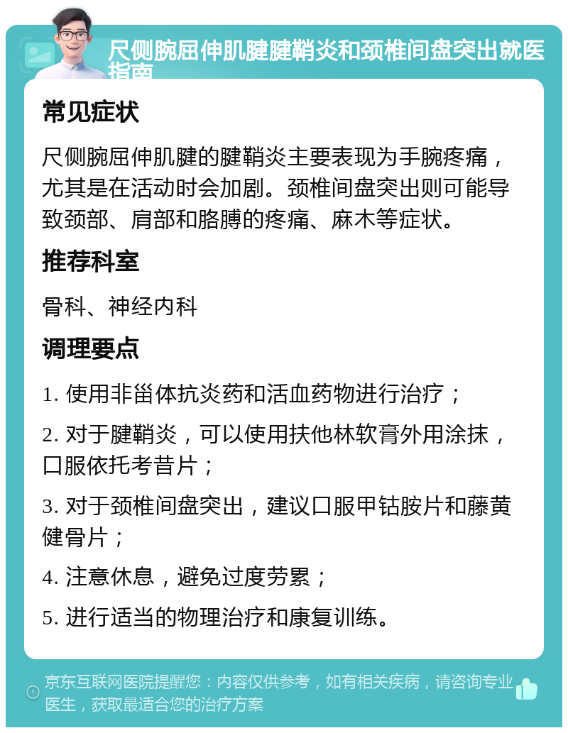 尺侧腕屈伸肌腱腱鞘炎和颈椎间盘突出就医指南 常见症状 尺侧腕屈伸肌腱的腱鞘炎主要表现为手腕疼痛，尤其是在活动时会加剧。颈椎间盘突出则可能导致颈部、肩部和胳膊的疼痛、麻木等症状。 推荐科室 骨科、神经内科 调理要点 1. 使用非甾体抗炎药和活血药物进行治疗； 2. 对于腱鞘炎，可以使用扶他林软膏外用涂抹，口服依托考昔片； 3. 对于颈椎间盘突出，建议口服甲钴胺片和藤黄健骨片； 4. 注意休息，避免过度劳累； 5. 进行适当的物理治疗和康复训练。