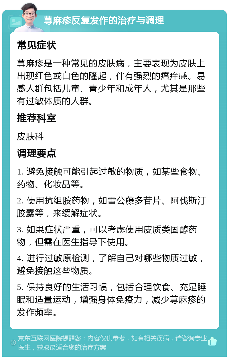 荨麻疹反复发作的治疗与调理 常见症状 荨麻疹是一种常见的皮肤病，主要表现为皮肤上出现红色或白色的隆起，伴有强烈的瘙痒感。易感人群包括儿童、青少年和成年人，尤其是那些有过敏体质的人群。 推荐科室 皮肤科 调理要点 1. 避免接触可能引起过敏的物质，如某些食物、药物、化妆品等。 2. 使用抗组胺药物，如雷公藤多苷片、阿伐斯汀胶囊等，来缓解症状。 3. 如果症状严重，可以考虑使用皮质类固醇药物，但需在医生指导下使用。 4. 进行过敏原检测，了解自己对哪些物质过敏，避免接触这些物质。 5. 保持良好的生活习惯，包括合理饮食、充足睡眠和适量运动，增强身体免疫力，减少荨麻疹的发作频率。