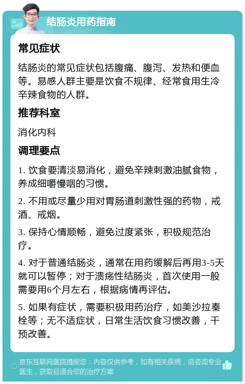 结肠炎用药指南 常见症状 结肠炎的常见症状包括腹痛、腹泻、发热和便血等。易感人群主要是饮食不规律、经常食用生冷辛辣食物的人群。 推荐科室 消化内科 调理要点 1. 饮食要清淡易消化，避免辛辣刺激油腻食物，养成细嚼慢咽的习惯。 2. 不用或尽量少用对胃肠道刺激性强的药物，戒酒、戒烟。 3. 保持心情顺畅，避免过度紧张，积极规范治疗。 4. 对于普通结肠炎，通常在用药缓解后再用3-5天就可以暂停；对于溃疡性结肠炎，首次使用一般需要用6个月左右，根据病情再评估。 5. 如果有症状，需要积极用药治疗，如美沙拉秦栓等；无不适症状，日常生活饮食习惯改善，干预改善。