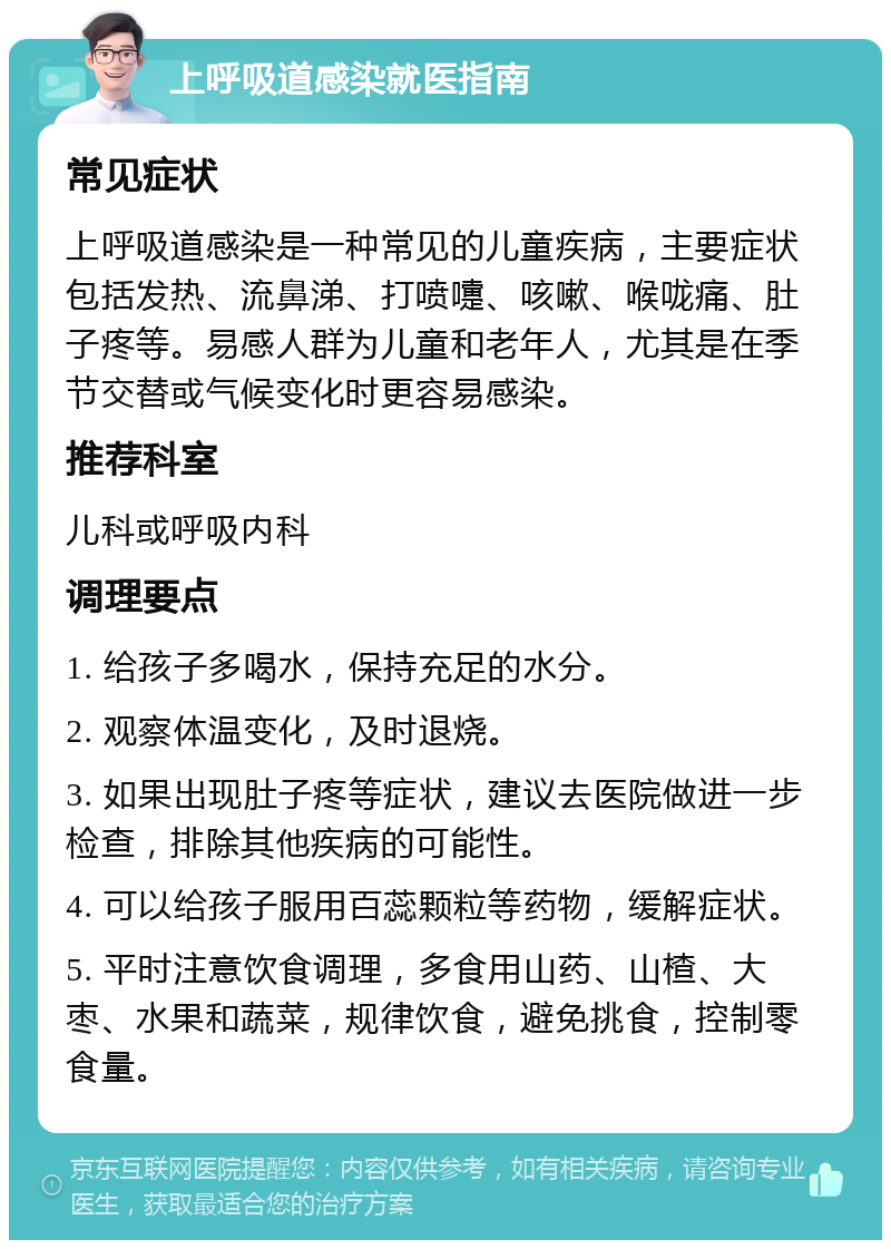 上呼吸道感染就医指南 常见症状 上呼吸道感染是一种常见的儿童疾病，主要症状包括发热、流鼻涕、打喷嚏、咳嗽、喉咙痛、肚子疼等。易感人群为儿童和老年人，尤其是在季节交替或气候变化时更容易感染。 推荐科室 儿科或呼吸内科 调理要点 1. 给孩子多喝水，保持充足的水分。 2. 观察体温变化，及时退烧。 3. 如果出现肚子疼等症状，建议去医院做进一步检查，排除其他疾病的可能性。 4. 可以给孩子服用百蕊颗粒等药物，缓解症状。 5. 平时注意饮食调理，多食用山药、山楂、大枣、水果和蔬菜，规律饮食，避免挑食，控制零食量。