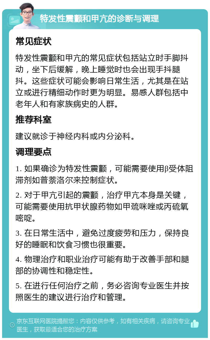 特发性震颤和甲亢的诊断与调理 常见症状 特发性震颤和甲亢的常见症状包括站立时手脚抖动，坐下后缓解，晚上睡觉时也会出现手抖腿抖。这些症状可能会影响日常生活，尤其是在站立或进行精细动作时更为明显。易感人群包括中老年人和有家族病史的人群。 推荐科室 建议就诊于神经内科或内分泌科。 调理要点 1. 如果确诊为特发性震颤，可能需要使用β受体阻滞剂如普萘洛尔来控制症状。 2. 对于甲亢引起的震颤，治疗甲亢本身是关键，可能需要使用抗甲状腺药物如甲巯咪唑或丙硫氧嘧啶。 3. 在日常生活中，避免过度疲劳和压力，保持良好的睡眠和饮食习惯也很重要。 4. 物理治疗和职业治疗可能有助于改善手部和腿部的协调性和稳定性。 5. 在进行任何治疗之前，务必咨询专业医生并按照医生的建议进行治疗和管理。