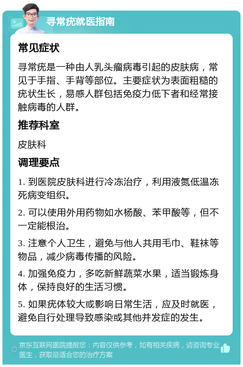 寻常疣就医指南 常见症状 寻常疣是一种由人乳头瘤病毒引起的皮肤病，常见于手指、手背等部位。主要症状为表面粗糙的疣状生长，易感人群包括免疫力低下者和经常接触病毒的人群。 推荐科室 皮肤科 调理要点 1. 到医院皮肤科进行冷冻治疗，利用液氮低温冻死病变组织。 2. 可以使用外用药物如水杨酸、苯甲酸等，但不一定能根治。 3. 注意个人卫生，避免与他人共用毛巾、鞋袜等物品，减少病毒传播的风险。 4. 加强免疫力，多吃新鲜蔬菜水果，适当锻炼身体，保持良好的生活习惯。 5. 如果疣体较大或影响日常生活，应及时就医，避免自行处理导致感染或其他并发症的发生。