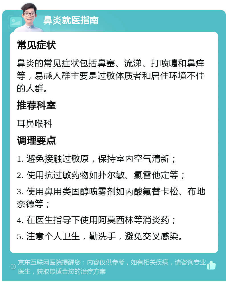 鼻炎就医指南 常见症状 鼻炎的常见症状包括鼻塞、流涕、打喷嚏和鼻痒等，易感人群主要是过敏体质者和居住环境不佳的人群。 推荐科室 耳鼻喉科 调理要点 1. 避免接触过敏原，保持室内空气清新； 2. 使用抗过敏药物如扑尔敏、氯雷他定等； 3. 使用鼻用类固醇喷雾剂如丙酸氟替卡松、布地奈德等； 4. 在医生指导下使用阿莫西林等消炎药； 5. 注意个人卫生，勤洗手，避免交叉感染。