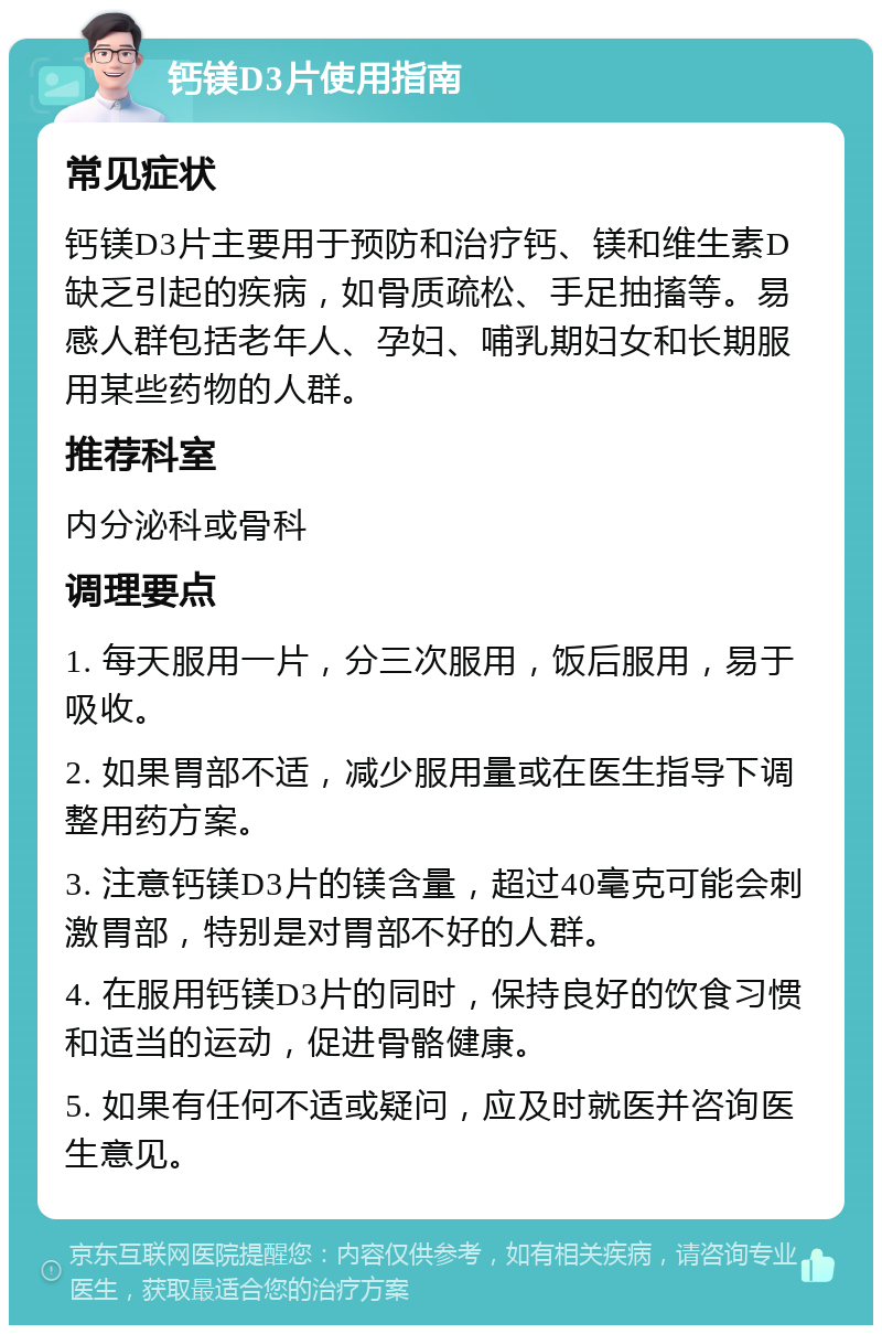 钙镁D3片使用指南 常见症状 钙镁D3片主要用于预防和治疗钙、镁和维生素D缺乏引起的疾病，如骨质疏松、手足抽搐等。易感人群包括老年人、孕妇、哺乳期妇女和长期服用某些药物的人群。 推荐科室 内分泌科或骨科 调理要点 1. 每天服用一片，分三次服用，饭后服用，易于吸收。 2. 如果胃部不适，减少服用量或在医生指导下调整用药方案。 3. 注意钙镁D3片的镁含量，超过40毫克可能会刺激胃部，特别是对胃部不好的人群。 4. 在服用钙镁D3片的同时，保持良好的饮食习惯和适当的运动，促进骨骼健康。 5. 如果有任何不适或疑问，应及时就医并咨询医生意见。