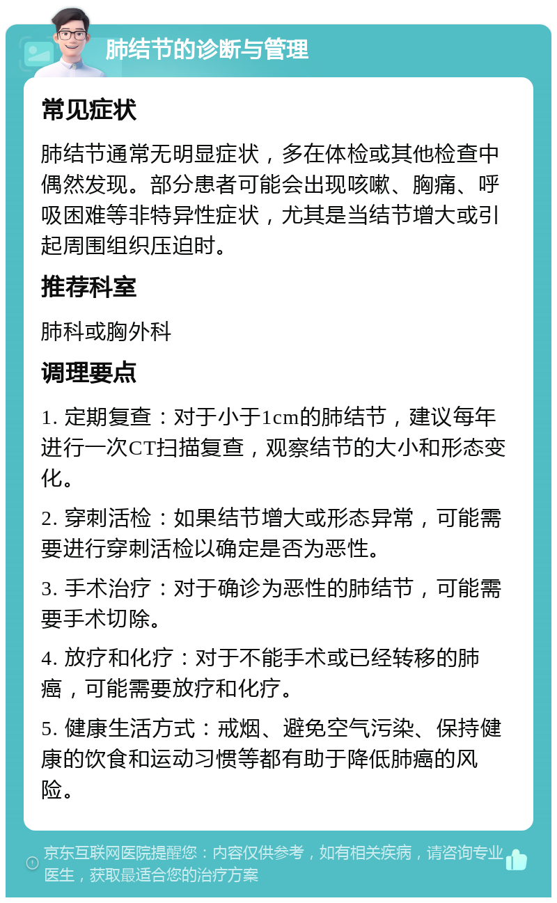 肺结节的诊断与管理 常见症状 肺结节通常无明显症状，多在体检或其他检查中偶然发现。部分患者可能会出现咳嗽、胸痛、呼吸困难等非特异性症状，尤其是当结节增大或引起周围组织压迫时。 推荐科室 肺科或胸外科 调理要点 1. 定期复查：对于小于1cm的肺结节，建议每年进行一次CT扫描复查，观察结节的大小和形态变化。 2. 穿刺活检：如果结节增大或形态异常，可能需要进行穿刺活检以确定是否为恶性。 3. 手术治疗：对于确诊为恶性的肺结节，可能需要手术切除。 4. 放疗和化疗：对于不能手术或已经转移的肺癌，可能需要放疗和化疗。 5. 健康生活方式：戒烟、避免空气污染、保持健康的饮食和运动习惯等都有助于降低肺癌的风险。