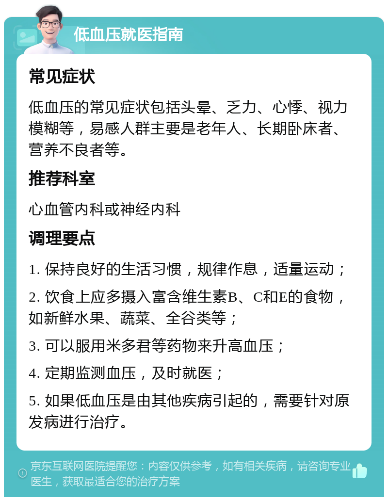 低血压就医指南 常见症状 低血压的常见症状包括头晕、乏力、心悸、视力模糊等，易感人群主要是老年人、长期卧床者、营养不良者等。 推荐科室 心血管内科或神经内科 调理要点 1. 保持良好的生活习惯，规律作息，适量运动； 2. 饮食上应多摄入富含维生素B、C和E的食物，如新鲜水果、蔬菜、全谷类等； 3. 可以服用米多君等药物来升高血压； 4. 定期监测血压，及时就医； 5. 如果低血压是由其他疾病引起的，需要针对原发病进行治疗。