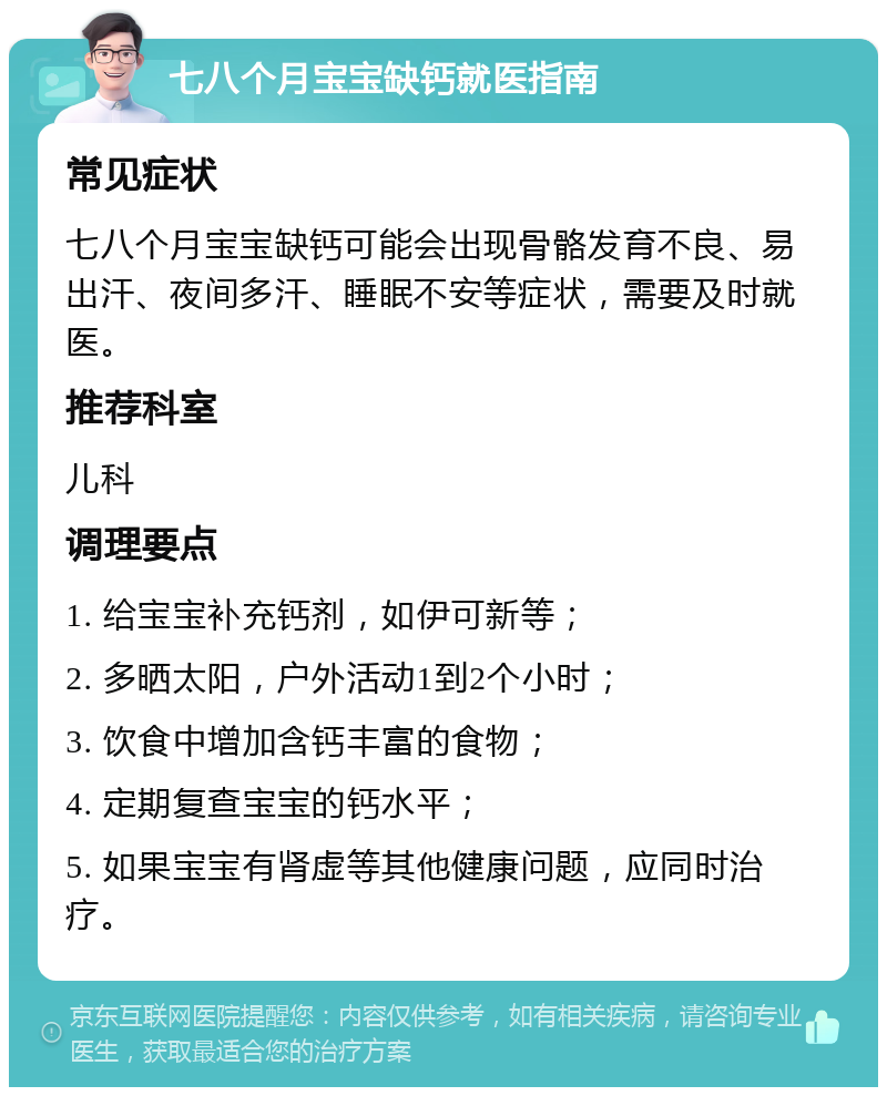 七八个月宝宝缺钙就医指南 常见症状 七八个月宝宝缺钙可能会出现骨骼发育不良、易出汗、夜间多汗、睡眠不安等症状，需要及时就医。 推荐科室 儿科 调理要点 1. 给宝宝补充钙剂，如伊可新等； 2. 多晒太阳，户外活动1到2个小时； 3. 饮食中增加含钙丰富的食物； 4. 定期复查宝宝的钙水平； 5. 如果宝宝有肾虚等其他健康问题，应同时治疗。