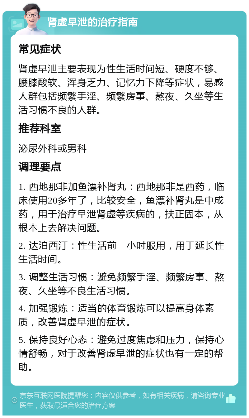 肾虚早泄的治疗指南 常见症状 肾虚早泄主要表现为性生活时间短、硬度不够、腰膝酸软、浑身乏力、记忆力下降等症状，易感人群包括频繁手淫、频繁房事、熬夜、久坐等生活习惯不良的人群。 推荐科室 泌尿外科或男科 调理要点 1. 西地那非加鱼漂补肾丸：西地那非是西药，临床使用20多年了，比较安全，鱼漂补肾丸是中成药，用于治疗早泄肾虚等疾病的，扶正固本，从根本上去解决问题。 2. 达泊西汀：性生活前一小时服用，用于延长性生活时间。 3. 调整生活习惯：避免频繁手淫、频繁房事、熬夜、久坐等不良生活习惯。 4. 加强锻炼：适当的体育锻炼可以提高身体素质，改善肾虚早泄的症状。 5. 保持良好心态：避免过度焦虑和压力，保持心情舒畅，对于改善肾虚早泄的症状也有一定的帮助。