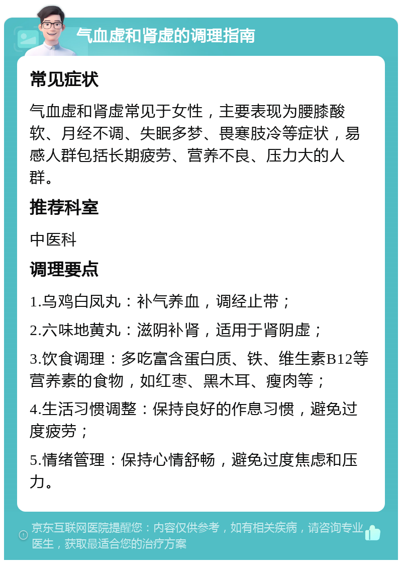 气血虚和肾虚的调理指南 常见症状 气血虚和肾虚常见于女性，主要表现为腰膝酸软、月经不调、失眠多梦、畏寒肢冷等症状，易感人群包括长期疲劳、营养不良、压力大的人群。 推荐科室 中医科 调理要点 1.乌鸡白凤丸：补气养血，调经止带； 2.六味地黄丸：滋阴补肾，适用于肾阴虚； 3.饮食调理：多吃富含蛋白质、铁、维生素B12等营养素的食物，如红枣、黑木耳、瘦肉等； 4.生活习惯调整：保持良好的作息习惯，避免过度疲劳； 5.情绪管理：保持心情舒畅，避免过度焦虑和压力。