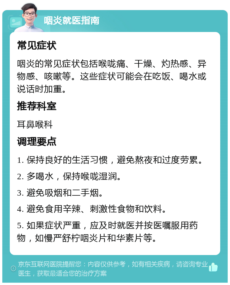 咽炎就医指南 常见症状 咽炎的常见症状包括喉咙痛、干燥、灼热感、异物感、咳嗽等。这些症状可能会在吃饭、喝水或说话时加重。 推荐科室 耳鼻喉科 调理要点 1. 保持良好的生活习惯，避免熬夜和过度劳累。 2. 多喝水，保持喉咙湿润。 3. 避免吸烟和二手烟。 4. 避免食用辛辣、刺激性食物和饮料。 5. 如果症状严重，应及时就医并按医嘱服用药物，如慢严舒柠咽炎片和华素片等。