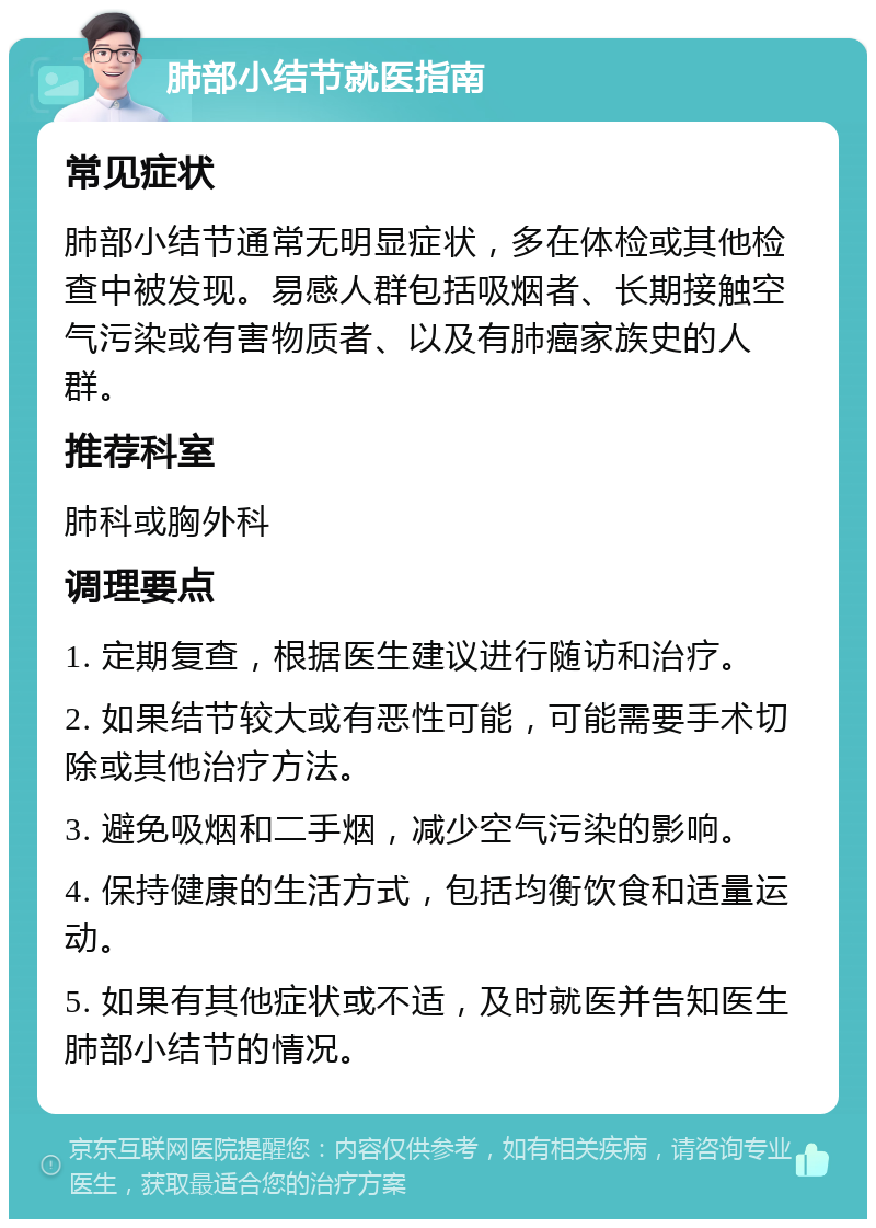 肺部小结节就医指南 常见症状 肺部小结节通常无明显症状，多在体检或其他检查中被发现。易感人群包括吸烟者、长期接触空气污染或有害物质者、以及有肺癌家族史的人群。 推荐科室 肺科或胸外科 调理要点 1. 定期复查，根据医生建议进行随访和治疗。 2. 如果结节较大或有恶性可能，可能需要手术切除或其他治疗方法。 3. 避免吸烟和二手烟，减少空气污染的影响。 4. 保持健康的生活方式，包括均衡饮食和适量运动。 5. 如果有其他症状或不适，及时就医并告知医生肺部小结节的情况。