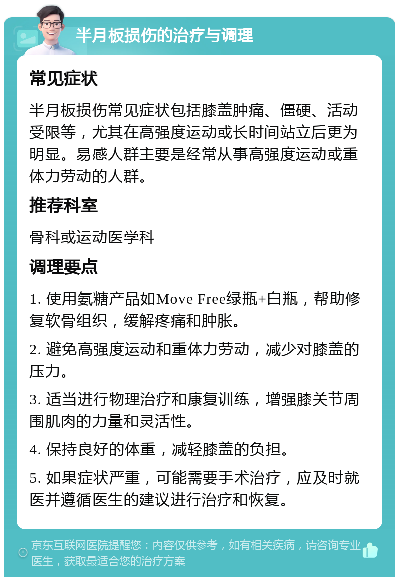 半月板损伤的治疗与调理 常见症状 半月板损伤常见症状包括膝盖肿痛、僵硬、活动受限等，尤其在高强度运动或长时间站立后更为明显。易感人群主要是经常从事高强度运动或重体力劳动的人群。 推荐科室 骨科或运动医学科 调理要点 1. 使用氨糖产品如Move Free绿瓶+白瓶，帮助修复软骨组织，缓解疼痛和肿胀。 2. 避免高强度运动和重体力劳动，减少对膝盖的压力。 3. 适当进行物理治疗和康复训练，增强膝关节周围肌肉的力量和灵活性。 4. 保持良好的体重，减轻膝盖的负担。 5. 如果症状严重，可能需要手术治疗，应及时就医并遵循医生的建议进行治疗和恢复。