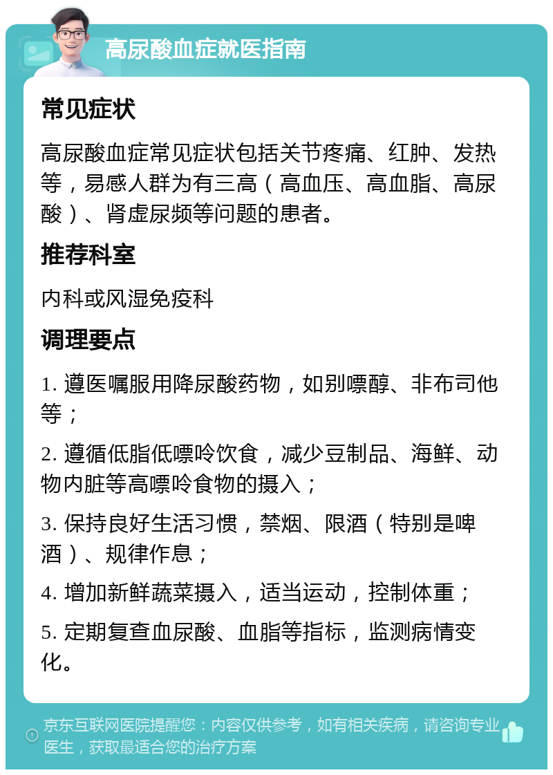 高尿酸血症就医指南 常见症状 高尿酸血症常见症状包括关节疼痛、红肿、发热等，易感人群为有三高（高血压、高血脂、高尿酸）、肾虚尿频等问题的患者。 推荐科室 内科或风湿免疫科 调理要点 1. 遵医嘱服用降尿酸药物，如别嘌醇、非布司他等； 2. 遵循低脂低嘌呤饮食，减少豆制品、海鲜、动物内脏等高嘌呤食物的摄入； 3. 保持良好生活习惯，禁烟、限酒（特别是啤酒）、规律作息； 4. 增加新鲜蔬菜摄入，适当运动，控制体重； 5. 定期复查血尿酸、血脂等指标，监测病情变化。