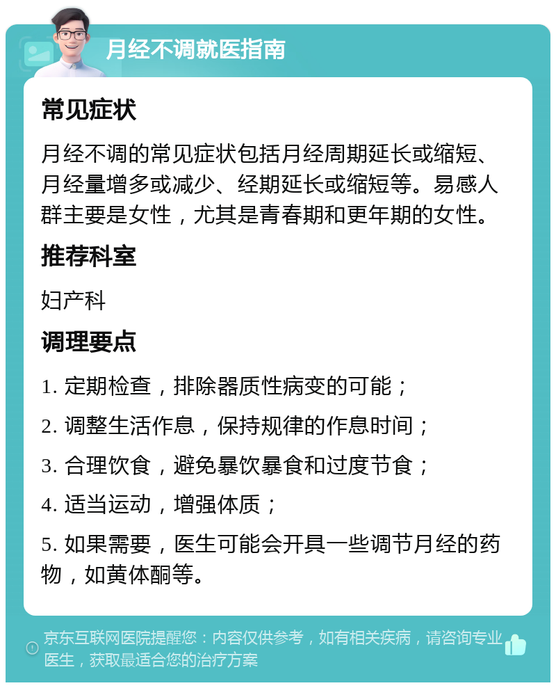 月经不调就医指南 常见症状 月经不调的常见症状包括月经周期延长或缩短、月经量增多或减少、经期延长或缩短等。易感人群主要是女性，尤其是青春期和更年期的女性。 推荐科室 妇产科 调理要点 1. 定期检查，排除器质性病变的可能； 2. 调整生活作息，保持规律的作息时间； 3. 合理饮食，避免暴饮暴食和过度节食； 4. 适当运动，增强体质； 5. 如果需要，医生可能会开具一些调节月经的药物，如黄体酮等。