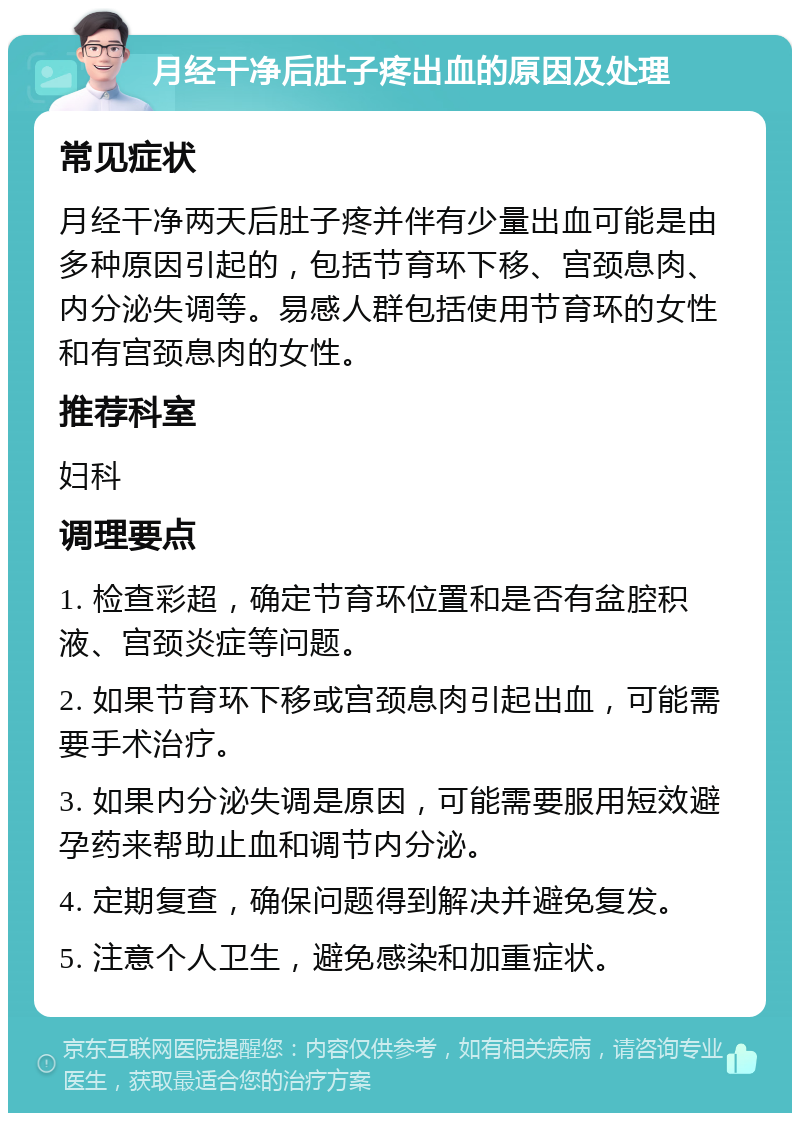 月经干净后肚子疼出血的原因及处理 常见症状 月经干净两天后肚子疼并伴有少量出血可能是由多种原因引起的，包括节育环下移、宫颈息肉、内分泌失调等。易感人群包括使用节育环的女性和有宫颈息肉的女性。 推荐科室 妇科 调理要点 1. 检查彩超，确定节育环位置和是否有盆腔积液、宫颈炎症等问题。 2. 如果节育环下移或宫颈息肉引起出血，可能需要手术治疗。 3. 如果内分泌失调是原因，可能需要服用短效避孕药来帮助止血和调节内分泌。 4. 定期复查，确保问题得到解决并避免复发。 5. 注意个人卫生，避免感染和加重症状。