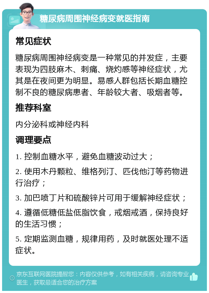 糖尿病周围神经病变就医指南 常见症状 糖尿病周围神经病变是一种常见的并发症，主要表现为四肢麻木、刺痛、烧灼感等神经症状，尤其是在夜间更为明显。易感人群包括长期血糖控制不良的糖尿病患者、年龄较大者、吸烟者等。 推荐科室 内分泌科或神经内科 调理要点 1. 控制血糖水平，避免血糖波动过大； 2. 使用木丹颗粒、维格列汀、匹伐他汀等药物进行治疗； 3. 加巴喷丁片和硫酸锌片可用于缓解神经症状； 4. 遵循低糖低盐低脂饮食，戒烟戒酒，保持良好的生活习惯； 5. 定期监测血糖，规律用药，及时就医处理不适症状。