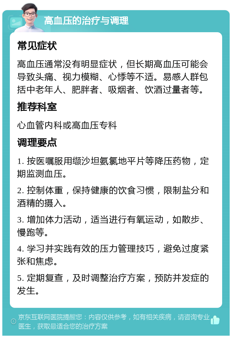 高血压的治疗与调理 常见症状 高血压通常没有明显症状，但长期高血压可能会导致头痛、视力模糊、心悸等不适。易感人群包括中老年人、肥胖者、吸烟者、饮酒过量者等。 推荐科室 心血管内科或高血压专科 调理要点 1. 按医嘱服用缬沙坦氨氯地平片等降压药物，定期监测血压。 2. 控制体重，保持健康的饮食习惯，限制盐分和酒精的摄入。 3. 增加体力活动，适当进行有氧运动，如散步、慢跑等。 4. 学习并实践有效的压力管理技巧，避免过度紧张和焦虑。 5. 定期复查，及时调整治疗方案，预防并发症的发生。