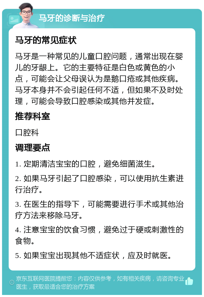 马牙的诊断与治疗 马牙的常见症状 马牙是一种常见的儿童口腔问题，通常出现在婴儿的牙龈上。它的主要特征是白色或黄色的小点，可能会让父母误认为是鹅口疮或其他疾病。马牙本身并不会引起任何不适，但如果不及时处理，可能会导致口腔感染或其他并发症。 推荐科室 口腔科 调理要点 1. 定期清洁宝宝的口腔，避免细菌滋生。 2. 如果马牙引起了口腔感染，可以使用抗生素进行治疗。 3. 在医生的指导下，可能需要进行手术或其他治疗方法来移除马牙。 4. 注意宝宝的饮食习惯，避免过于硬或刺激性的食物。 5. 如果宝宝出现其他不适症状，应及时就医。