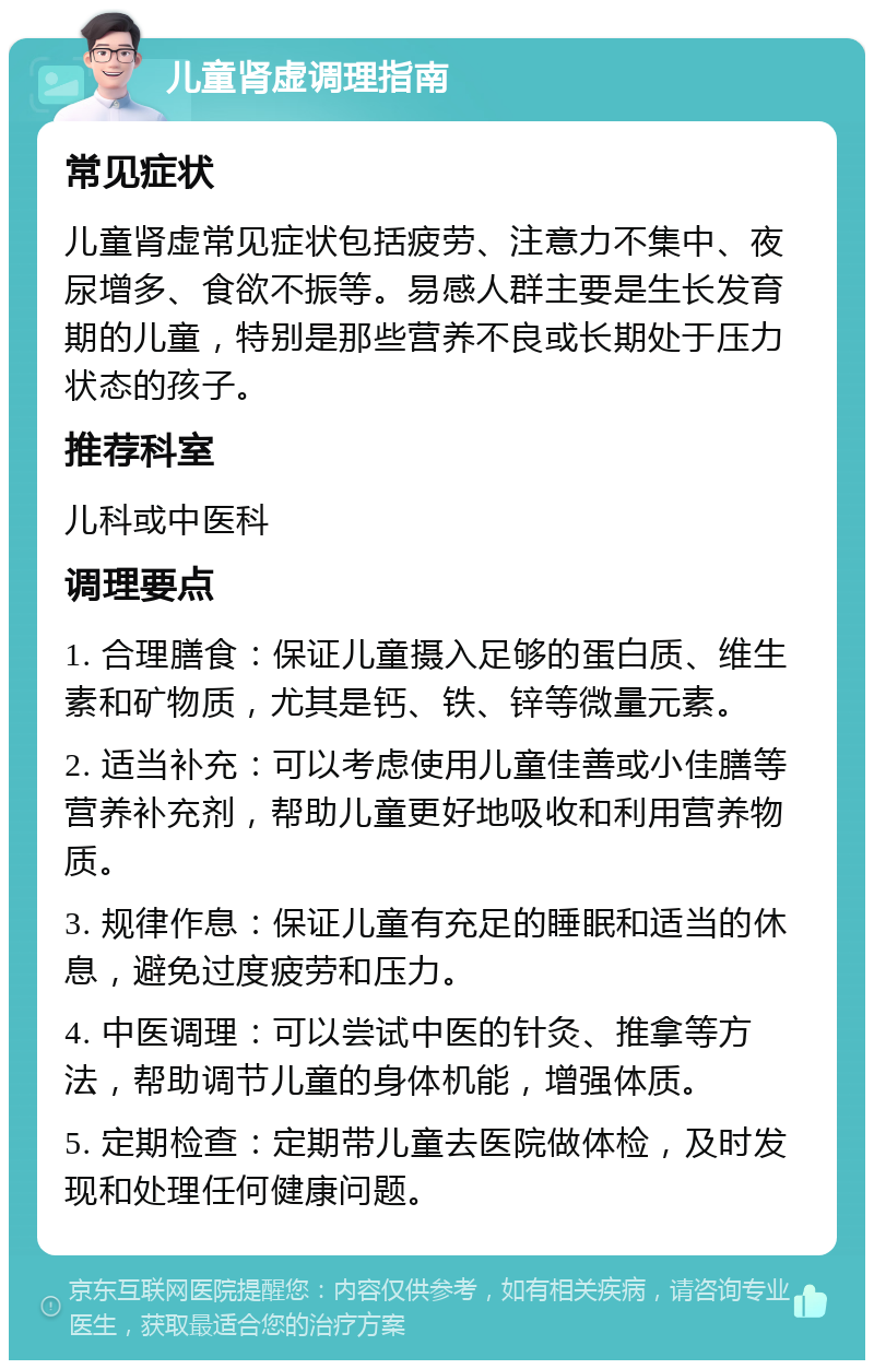 儿童肾虚调理指南 常见症状 儿童肾虚常见症状包括疲劳、注意力不集中、夜尿增多、食欲不振等。易感人群主要是生长发育期的儿童，特别是那些营养不良或长期处于压力状态的孩子。 推荐科室 儿科或中医科 调理要点 1. 合理膳食：保证儿童摄入足够的蛋白质、维生素和矿物质，尤其是钙、铁、锌等微量元素。 2. 适当补充：可以考虑使用儿童佳善或小佳膳等营养补充剂，帮助儿童更好地吸收和利用营养物质。 3. 规律作息：保证儿童有充足的睡眠和适当的休息，避免过度疲劳和压力。 4. 中医调理：可以尝试中医的针灸、推拿等方法，帮助调节儿童的身体机能，增强体质。 5. 定期检查：定期带儿童去医院做体检，及时发现和处理任何健康问题。