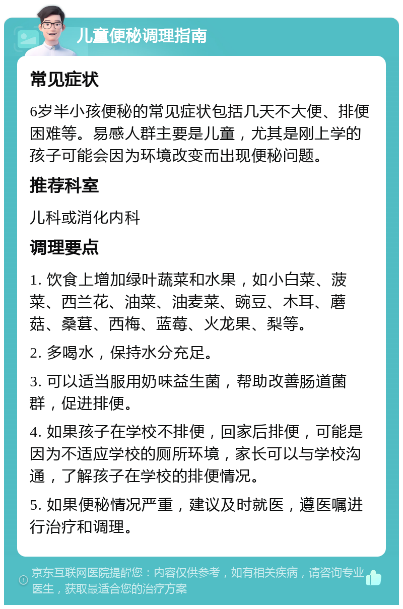 儿童便秘调理指南 常见症状 6岁半小孩便秘的常见症状包括几天不大便、排便困难等。易感人群主要是儿童，尤其是刚上学的孩子可能会因为环境改变而出现便秘问题。 推荐科室 儿科或消化内科 调理要点 1. 饮食上增加绿叶蔬菜和水果，如小白菜、菠菜、西兰花、油菜、油麦菜、豌豆、木耳、蘑菇、桑葚、西梅、蓝莓、火龙果、梨等。 2. 多喝水，保持水分充足。 3. 可以适当服用奶味益生菌，帮助改善肠道菌群，促进排便。 4. 如果孩子在学校不排便，回家后排便，可能是因为不适应学校的厕所环境，家长可以与学校沟通，了解孩子在学校的排便情况。 5. 如果便秘情况严重，建议及时就医，遵医嘱进行治疗和调理。