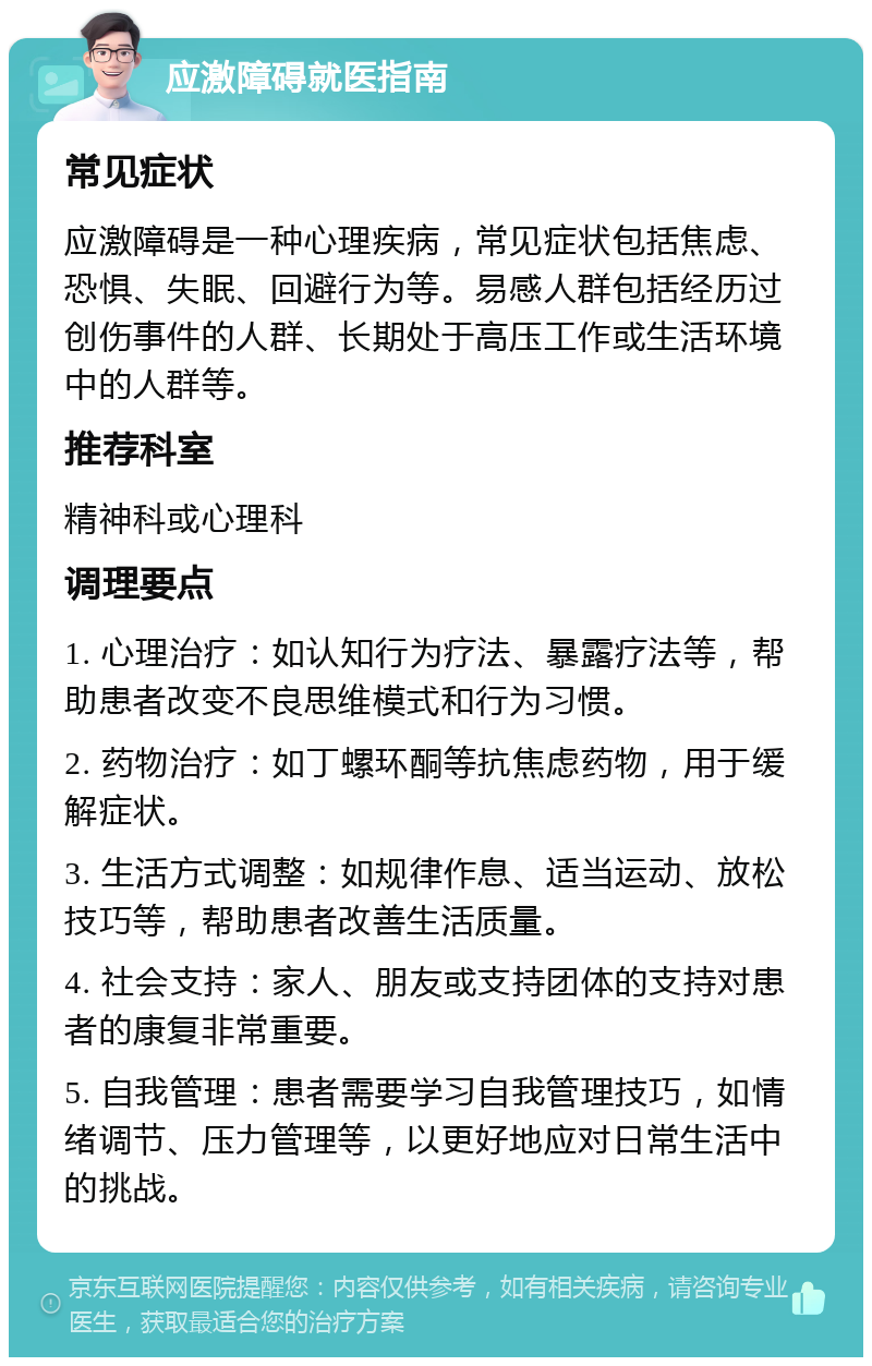 应激障碍就医指南 常见症状 应激障碍是一种心理疾病，常见症状包括焦虑、恐惧、失眠、回避行为等。易感人群包括经历过创伤事件的人群、长期处于高压工作或生活环境中的人群等。 推荐科室 精神科或心理科 调理要点 1. 心理治疗：如认知行为疗法、暴露疗法等，帮助患者改变不良思维模式和行为习惯。 2. 药物治疗：如丁螺环酮等抗焦虑药物，用于缓解症状。 3. 生活方式调整：如规律作息、适当运动、放松技巧等，帮助患者改善生活质量。 4. 社会支持：家人、朋友或支持团体的支持对患者的康复非常重要。 5. 自我管理：患者需要学习自我管理技巧，如情绪调节、压力管理等，以更好地应对日常生活中的挑战。