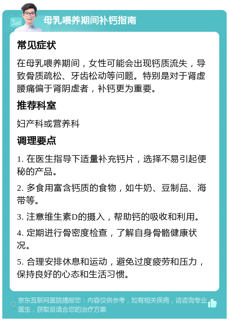 母乳喂养期间补钙指南 常见症状 在母乳喂养期间，女性可能会出现钙质流失，导致骨质疏松、牙齿松动等问题。特别是对于肾虚腰痛偏于肾阴虚者，补钙更为重要。 推荐科室 妇产科或营养科 调理要点 1. 在医生指导下适量补充钙片，选择不易引起便秘的产品。 2. 多食用富含钙质的食物，如牛奶、豆制品、海带等。 3. 注意维生素D的摄入，帮助钙的吸收和利用。 4. 定期进行骨密度检查，了解自身骨骼健康状况。 5. 合理安排休息和运动，避免过度疲劳和压力，保持良好的心态和生活习惯。