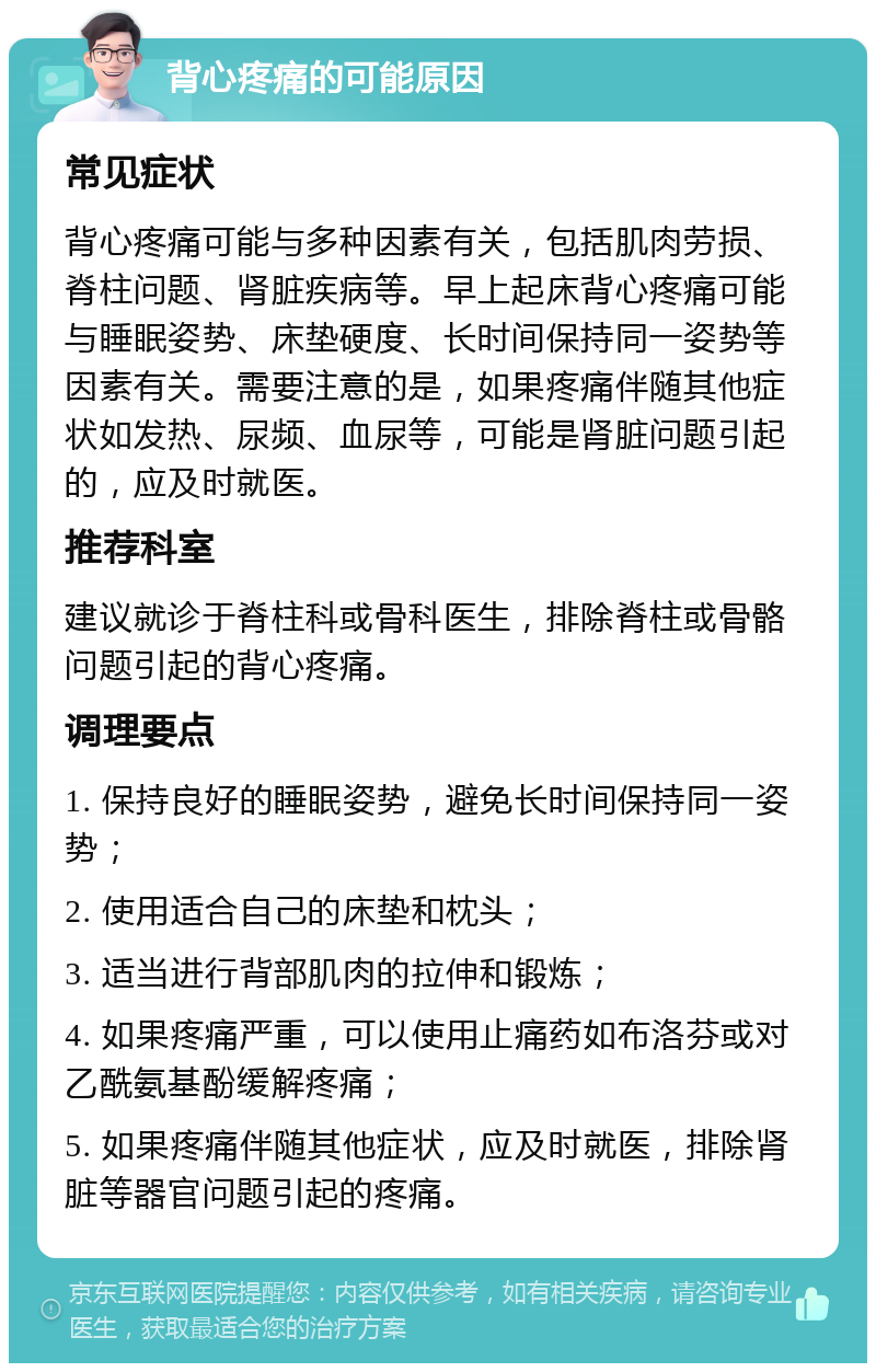 背心疼痛的可能原因 常见症状 背心疼痛可能与多种因素有关，包括肌肉劳损、脊柱问题、肾脏疾病等。早上起床背心疼痛可能与睡眠姿势、床垫硬度、长时间保持同一姿势等因素有关。需要注意的是，如果疼痛伴随其他症状如发热、尿频、血尿等，可能是肾脏问题引起的，应及时就医。 推荐科室 建议就诊于脊柱科或骨科医生，排除脊柱或骨骼问题引起的背心疼痛。 调理要点 1. 保持良好的睡眠姿势，避免长时间保持同一姿势； 2. 使用适合自己的床垫和枕头； 3. 适当进行背部肌肉的拉伸和锻炼； 4. 如果疼痛严重，可以使用止痛药如布洛芬或对乙酰氨基酚缓解疼痛； 5. 如果疼痛伴随其他症状，应及时就医，排除肾脏等器官问题引起的疼痛。