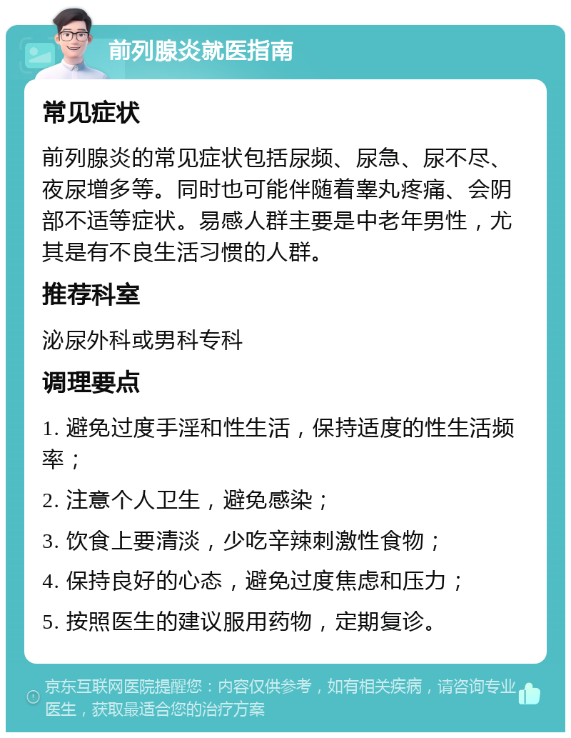 前列腺炎就医指南 常见症状 前列腺炎的常见症状包括尿频、尿急、尿不尽、夜尿增多等。同时也可能伴随着睾丸疼痛、会阴部不适等症状。易感人群主要是中老年男性，尤其是有不良生活习惯的人群。 推荐科室 泌尿外科或男科专科 调理要点 1. 避免过度手淫和性生活，保持适度的性生活频率； 2. 注意个人卫生，避免感染； 3. 饮食上要清淡，少吃辛辣刺激性食物； 4. 保持良好的心态，避免过度焦虑和压力； 5. 按照医生的建议服用药物，定期复诊。