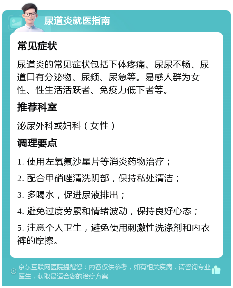 尿道炎就医指南 常见症状 尿道炎的常见症状包括下体疼痛、尿尿不畅、尿道口有分泌物、尿频、尿急等。易感人群为女性、性生活活跃者、免疫力低下者等。 推荐科室 泌尿外科或妇科（女性） 调理要点 1. 使用左氧氟沙星片等消炎药物治疗； 2. 配合甲硝唑清洗阴部，保持私处清洁； 3. 多喝水，促进尿液排出； 4. 避免过度劳累和情绪波动，保持良好心态； 5. 注意个人卫生，避免使用刺激性洗涤剂和内衣裤的摩擦。