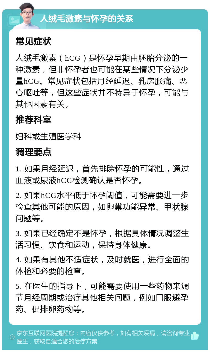 人绒毛激素与怀孕的关系 常见症状 人绒毛激素（hCG）是怀孕早期由胚胎分泌的一种激素，但非怀孕者也可能在某些情况下分泌少量hCG。常见症状包括月经延迟、乳房胀痛、恶心呕吐等，但这些症状并不特异于怀孕，可能与其他因素有关。 推荐科室 妇科或生殖医学科 调理要点 1. 如果月经延迟，首先排除怀孕的可能性，通过血液或尿液hCG检测确认是否怀孕。 2. 如果hCG水平低于怀孕阈值，可能需要进一步检查其他可能的原因，如卵巢功能异常、甲状腺问题等。 3. 如果已经确定不是怀孕，根据具体情况调整生活习惯、饮食和运动，保持身体健康。 4. 如果有其他不适症状，及时就医，进行全面的体检和必要的检查。 5. 在医生的指导下，可能需要使用一些药物来调节月经周期或治疗其他相关问题，例如口服避孕药、促排卵药物等。