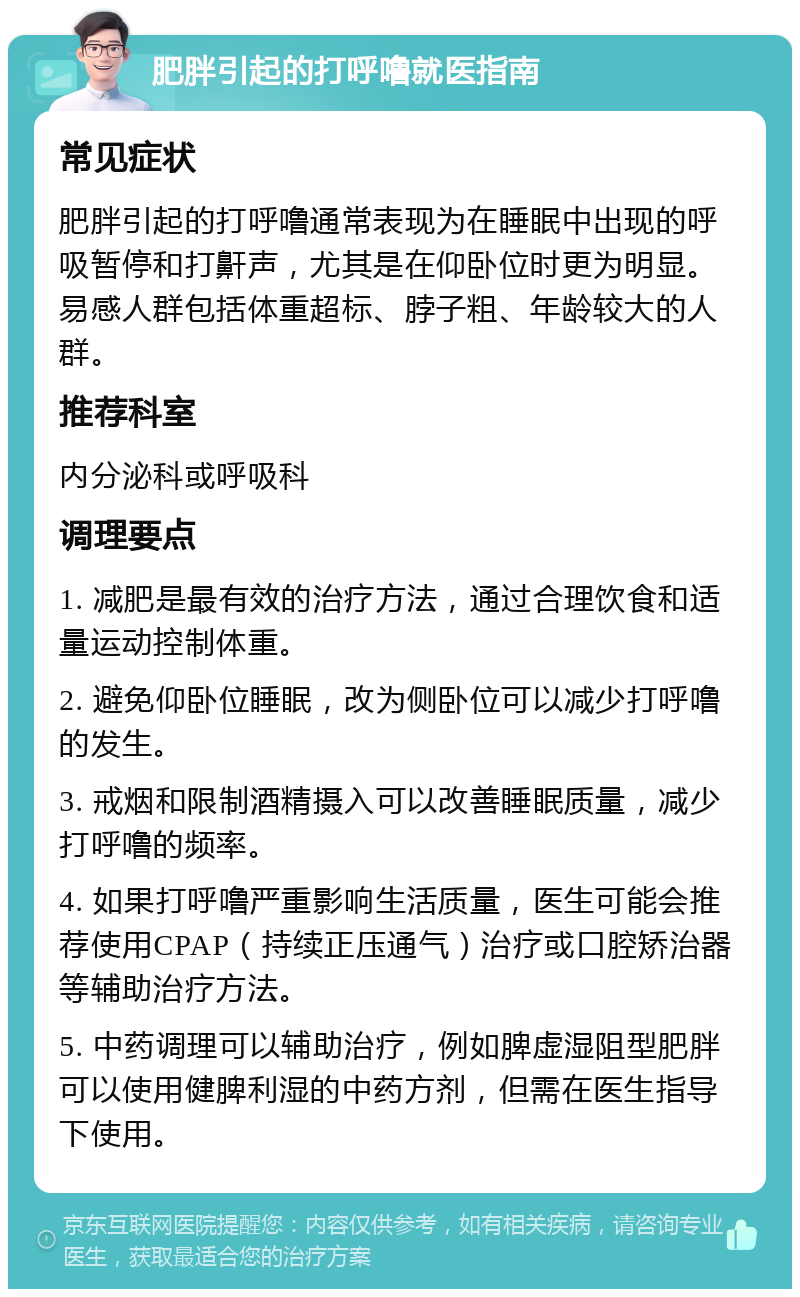 肥胖引起的打呼噜就医指南 常见症状 肥胖引起的打呼噜通常表现为在睡眠中出现的呼吸暂停和打鼾声，尤其是在仰卧位时更为明显。易感人群包括体重超标、脖子粗、年龄较大的人群。 推荐科室 内分泌科或呼吸科 调理要点 1. 减肥是最有效的治疗方法，通过合理饮食和适量运动控制体重。 2. 避免仰卧位睡眠，改为侧卧位可以减少打呼噜的发生。 3. 戒烟和限制酒精摄入可以改善睡眠质量，减少打呼噜的频率。 4. 如果打呼噜严重影响生活质量，医生可能会推荐使用CPAP（持续正压通气）治疗或口腔矫治器等辅助治疗方法。 5. 中药调理可以辅助治疗，例如脾虚湿阻型肥胖可以使用健脾利湿的中药方剂，但需在医生指导下使用。