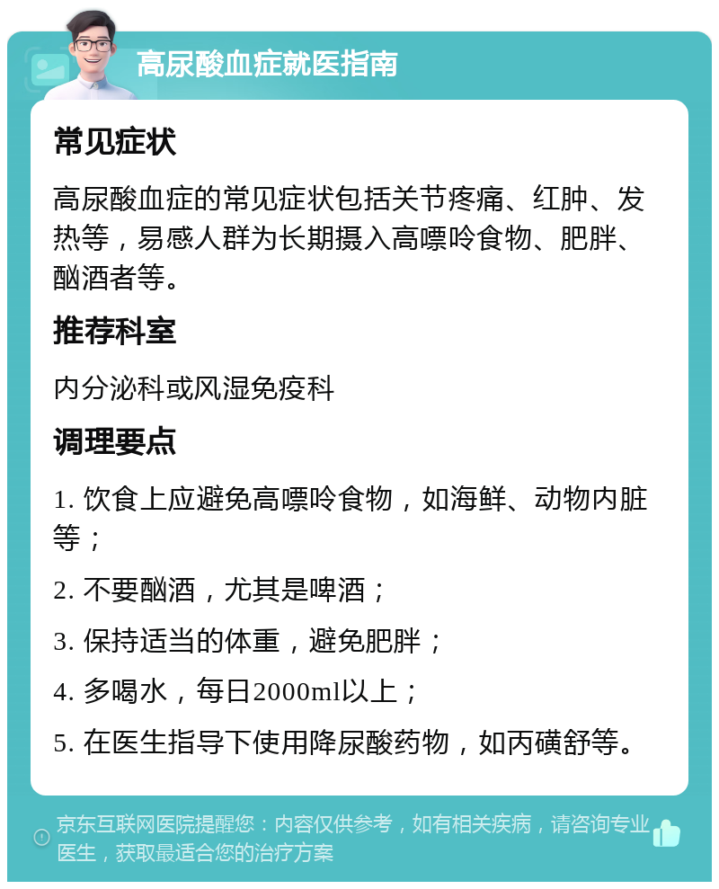 高尿酸血症就医指南 常见症状 高尿酸血症的常见症状包括关节疼痛、红肿、发热等，易感人群为长期摄入高嘌呤食物、肥胖、酗酒者等。 推荐科室 内分泌科或风湿免疫科 调理要点 1. 饮食上应避免高嘌呤食物，如海鲜、动物内脏等； 2. 不要酗酒，尤其是啤酒； 3. 保持适当的体重，避免肥胖； 4. 多喝水，每日2000ml以上； 5. 在医生指导下使用降尿酸药物，如丙磺舒等。