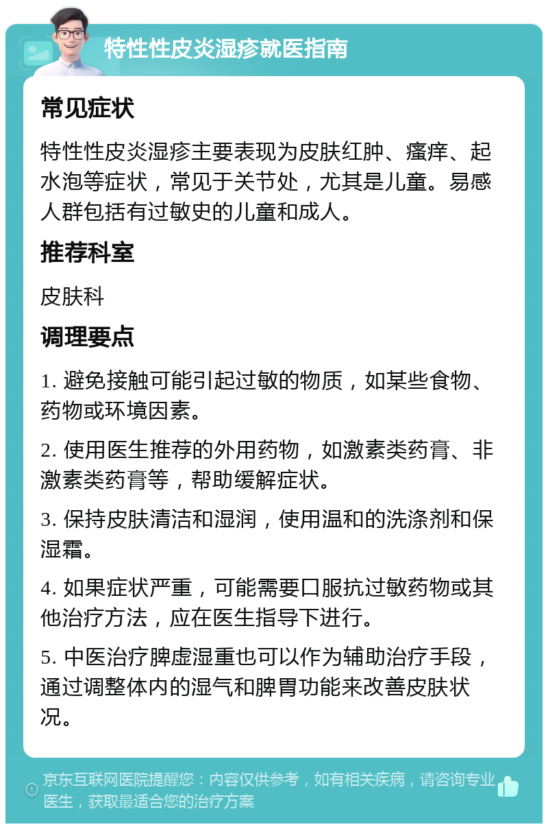 特性性皮炎湿疹就医指南 常见症状 特性性皮炎湿疹主要表现为皮肤红肿、瘙痒、起水泡等症状，常见于关节处，尤其是儿童。易感人群包括有过敏史的儿童和成人。 推荐科室 皮肤科 调理要点 1. 避免接触可能引起过敏的物质，如某些食物、药物或环境因素。 2. 使用医生推荐的外用药物，如激素类药膏、非激素类药膏等，帮助缓解症状。 3. 保持皮肤清洁和湿润，使用温和的洗涤剂和保湿霜。 4. 如果症状严重，可能需要口服抗过敏药物或其他治疗方法，应在医生指导下进行。 5. 中医治疗脾虚湿重也可以作为辅助治疗手段，通过调整体内的湿气和脾胃功能来改善皮肤状况。