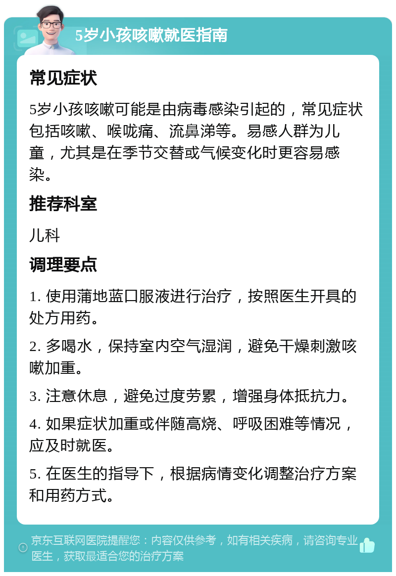 5岁小孩咳嗽就医指南 常见症状 5岁小孩咳嗽可能是由病毒感染引起的，常见症状包括咳嗽、喉咙痛、流鼻涕等。易感人群为儿童，尤其是在季节交替或气候变化时更容易感染。 推荐科室 儿科 调理要点 1. 使用蒲地蓝口服液进行治疗，按照医生开具的处方用药。 2. 多喝水，保持室内空气湿润，避免干燥刺激咳嗽加重。 3. 注意休息，避免过度劳累，增强身体抵抗力。 4. 如果症状加重或伴随高烧、呼吸困难等情况，应及时就医。 5. 在医生的指导下，根据病情变化调整治疗方案和用药方式。