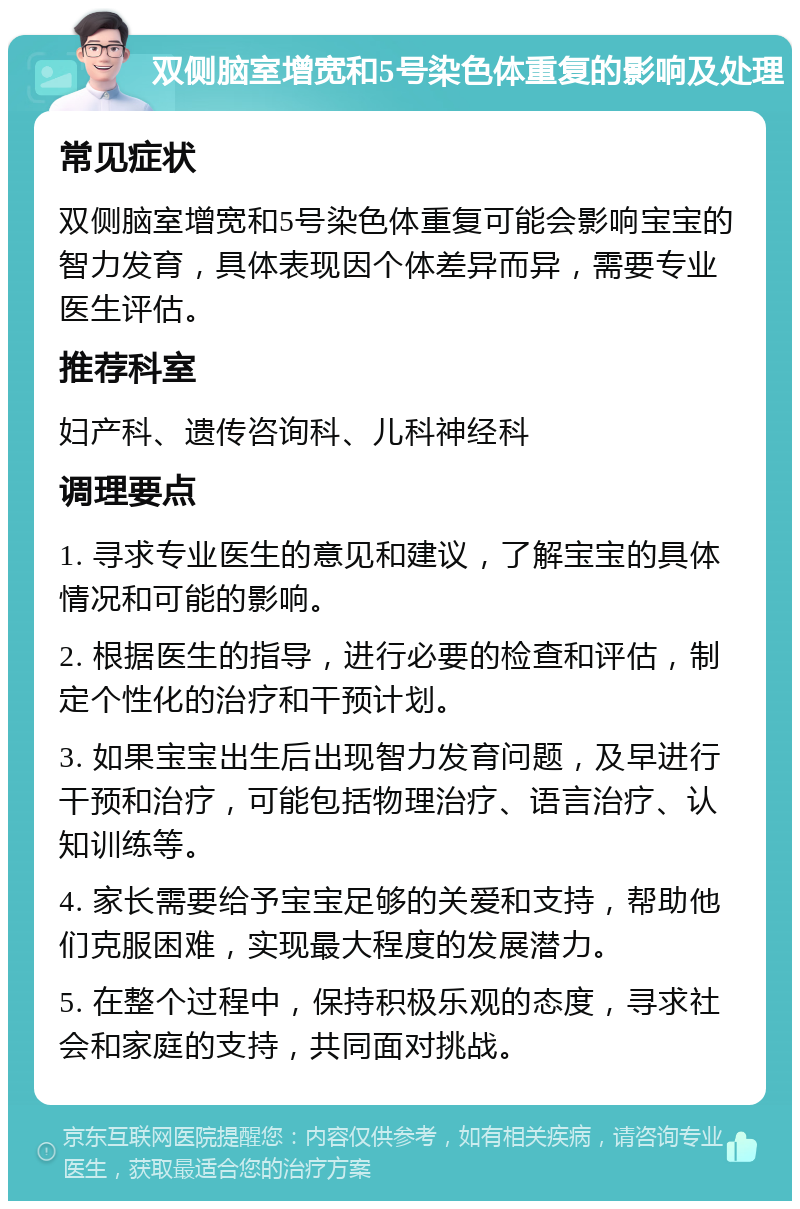 双侧脑室增宽和5号染色体重复的影响及处理 常见症状 双侧脑室增宽和5号染色体重复可能会影响宝宝的智力发育，具体表现因个体差异而异，需要专业医生评估。 推荐科室 妇产科、遗传咨询科、儿科神经科 调理要点 1. 寻求专业医生的意见和建议，了解宝宝的具体情况和可能的影响。 2. 根据医生的指导，进行必要的检查和评估，制定个性化的治疗和干预计划。 3. 如果宝宝出生后出现智力发育问题，及早进行干预和治疗，可能包括物理治疗、语言治疗、认知训练等。 4. 家长需要给予宝宝足够的关爱和支持，帮助他们克服困难，实现最大程度的发展潜力。 5. 在整个过程中，保持积极乐观的态度，寻求社会和家庭的支持，共同面对挑战。