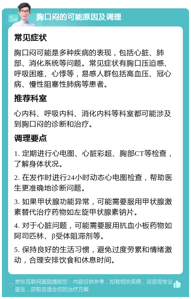 胸口闷的可能原因及调理 常见症状 胸口闷可能是多种疾病的表现，包括心脏、肺部、消化系统等问题。常见症状有胸口压迫感、呼吸困难、心悸等，易感人群包括高血压、冠心病、慢性阻塞性肺病等患者。 推荐科室 心内科、呼吸内科、消化内科等科室都可能涉及到胸口闷的诊断和治疗。 调理要点 1. 定期进行心电图、心脏彩超、胸部CT等检查，了解身体状况。 2. 在发作时进行24小时动态心电图检查，帮助医生更准确地诊断问题。 3. 如果甲状腺功能异常，可能需要服用甲状腺激素替代治疗药物如左旋甲状腺素钠片。 4. 对于心脏问题，可能需要服用抗血小板药物如阿司匹林、β受体阻滞剂等。 5. 保持良好的生活习惯，避免过度劳累和情绪激动，合理安排饮食和休息时间。