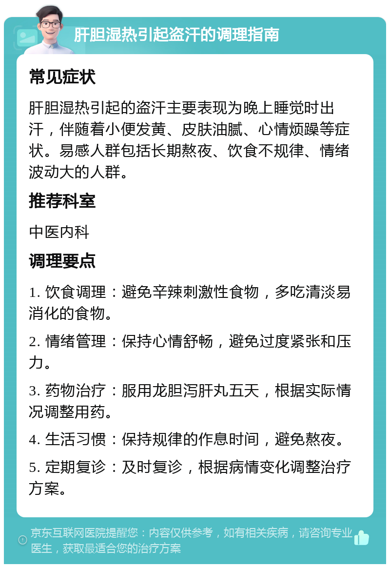 肝胆湿热引起盗汗的调理指南 常见症状 肝胆湿热引起的盗汗主要表现为晚上睡觉时出汗，伴随着小便发黄、皮肤油腻、心情烦躁等症状。易感人群包括长期熬夜、饮食不规律、情绪波动大的人群。 推荐科室 中医内科 调理要点 1. 饮食调理：避免辛辣刺激性食物，多吃清淡易消化的食物。 2. 情绪管理：保持心情舒畅，避免过度紧张和压力。 3. 药物治疗：服用龙胆泻肝丸五天，根据实际情况调整用药。 4. 生活习惯：保持规律的作息时间，避免熬夜。 5. 定期复诊：及时复诊，根据病情变化调整治疗方案。