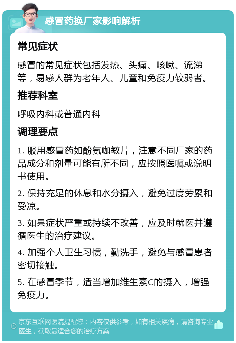 感冒药换厂家影响解析 常见症状 感冒的常见症状包括发热、头痛、咳嗽、流涕等，易感人群为老年人、儿童和免疫力较弱者。 推荐科室 呼吸内科或普通内科 调理要点 1. 服用感冒药如酚氨咖敏片，注意不同厂家的药品成分和剂量可能有所不同，应按照医嘱或说明书使用。 2. 保持充足的休息和水分摄入，避免过度劳累和受凉。 3. 如果症状严重或持续不改善，应及时就医并遵循医生的治疗建议。 4. 加强个人卫生习惯，勤洗手，避免与感冒患者密切接触。 5. 在感冒季节，适当增加维生素C的摄入，增强免疫力。