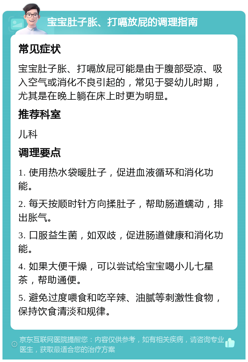 宝宝肚子胀、打嗝放屁的调理指南 常见症状 宝宝肚子胀、打嗝放屁可能是由于腹部受凉、吸入空气或消化不良引起的，常见于婴幼儿时期，尤其是在晚上躺在床上时更为明显。 推荐科室 儿科 调理要点 1. 使用热水袋暖肚子，促进血液循环和消化功能。 2. 每天按顺时针方向揉肚子，帮助肠道蠕动，排出胀气。 3. 口服益生菌，如双歧，促进肠道健康和消化功能。 4. 如果大便干燥，可以尝试给宝宝喝小儿七星茶，帮助通便。 5. 避免过度喂食和吃辛辣、油腻等刺激性食物，保持饮食清淡和规律。