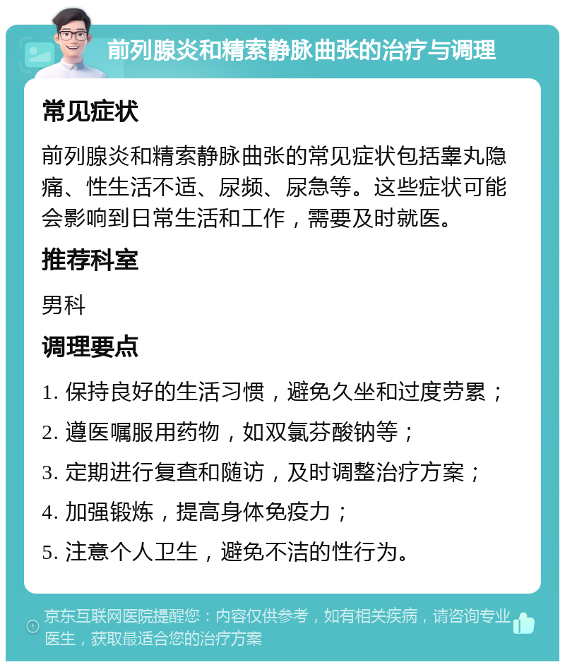 前列腺炎和精索静脉曲张的治疗与调理 常见症状 前列腺炎和精索静脉曲张的常见症状包括睾丸隐痛、性生活不适、尿频、尿急等。这些症状可能会影响到日常生活和工作，需要及时就医。 推荐科室 男科 调理要点 1. 保持良好的生活习惯，避免久坐和过度劳累； 2. 遵医嘱服用药物，如双氯芬酸钠等； 3. 定期进行复查和随访，及时调整治疗方案； 4. 加强锻炼，提高身体免疫力； 5. 注意个人卫生，避免不洁的性行为。