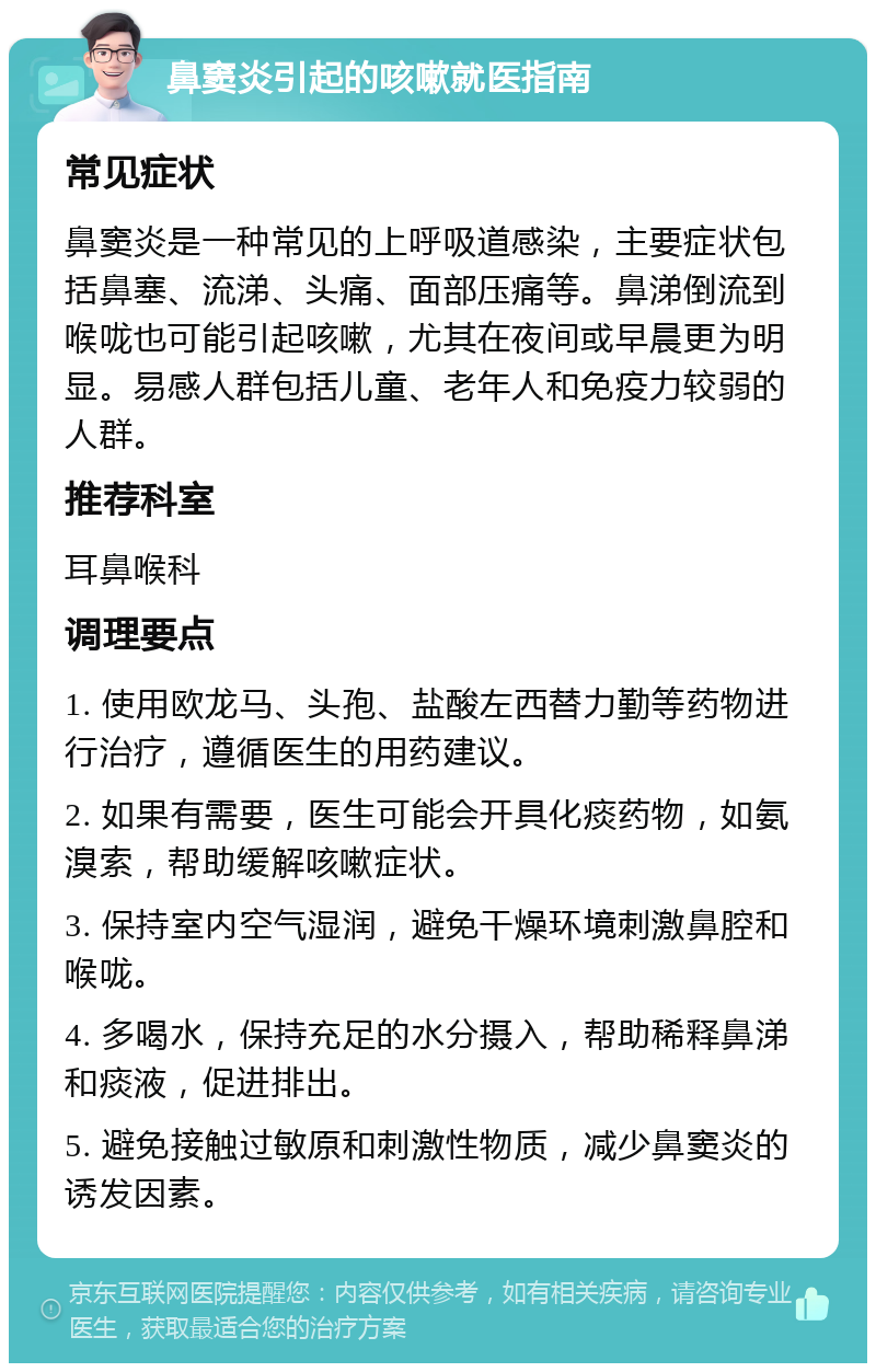 鼻窦炎引起的咳嗽就医指南 常见症状 鼻窦炎是一种常见的上呼吸道感染，主要症状包括鼻塞、流涕、头痛、面部压痛等。鼻涕倒流到喉咙也可能引起咳嗽，尤其在夜间或早晨更为明显。易感人群包括儿童、老年人和免疫力较弱的人群。 推荐科室 耳鼻喉科 调理要点 1. 使用欧龙马、头孢、盐酸左西替力勤等药物进行治疗，遵循医生的用药建议。 2. 如果有需要，医生可能会开具化痰药物，如氨溴索，帮助缓解咳嗽症状。 3. 保持室内空气湿润，避免干燥环境刺激鼻腔和喉咙。 4. 多喝水，保持充足的水分摄入，帮助稀释鼻涕和痰液，促进排出。 5. 避免接触过敏原和刺激性物质，减少鼻窦炎的诱发因素。