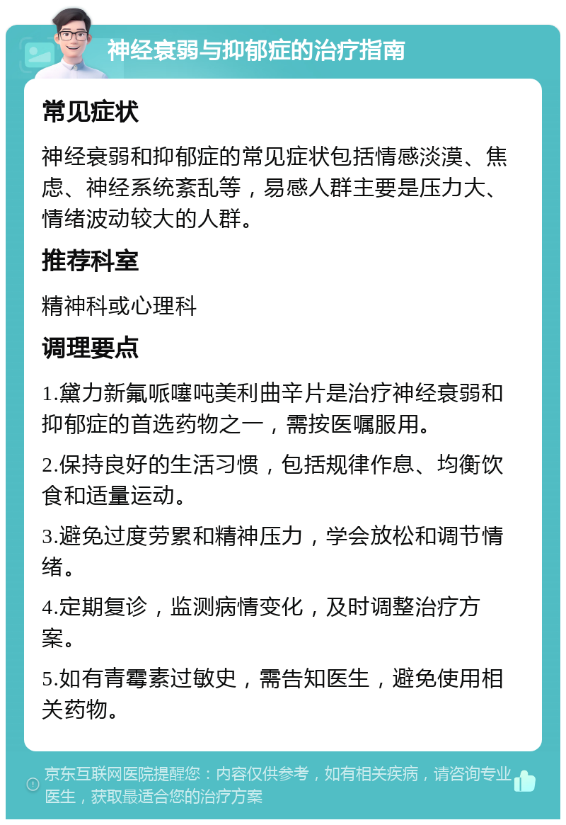 神经衰弱与抑郁症的治疗指南 常见症状 神经衰弱和抑郁症的常见症状包括情感淡漠、焦虑、神经系统紊乱等，易感人群主要是压力大、情绪波动较大的人群。 推荐科室 精神科或心理科 调理要点 1.黛力新氟哌噻吨美利曲辛片是治疗神经衰弱和抑郁症的首选药物之一，需按医嘱服用。 2.保持良好的生活习惯，包括规律作息、均衡饮食和适量运动。 3.避免过度劳累和精神压力，学会放松和调节情绪。 4.定期复诊，监测病情变化，及时调整治疗方案。 5.如有青霉素过敏史，需告知医生，避免使用相关药物。